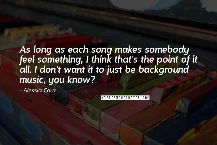 Alessia Cara Quotes: As long as each song makes somebody feel something, I think that's the point of it all. I don't want it to just be background music, you know?