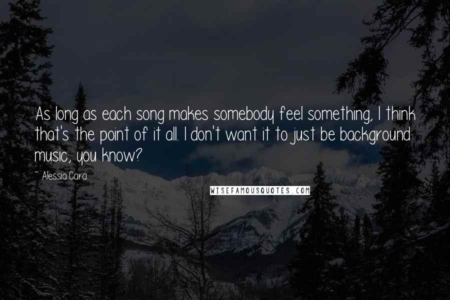 Alessia Cara Quotes: As long as each song makes somebody feel something, I think that's the point of it all. I don't want it to just be background music, you know?