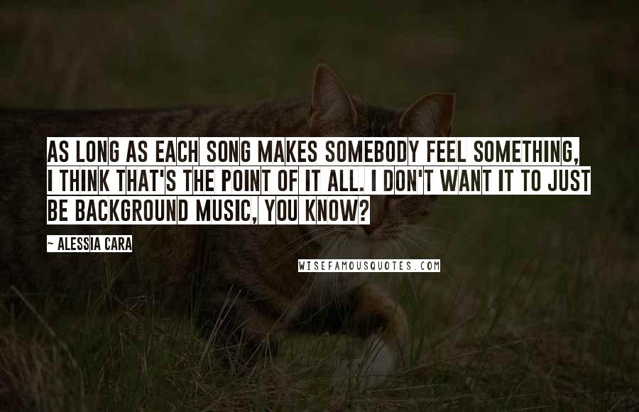 Alessia Cara Quotes: As long as each song makes somebody feel something, I think that's the point of it all. I don't want it to just be background music, you know?