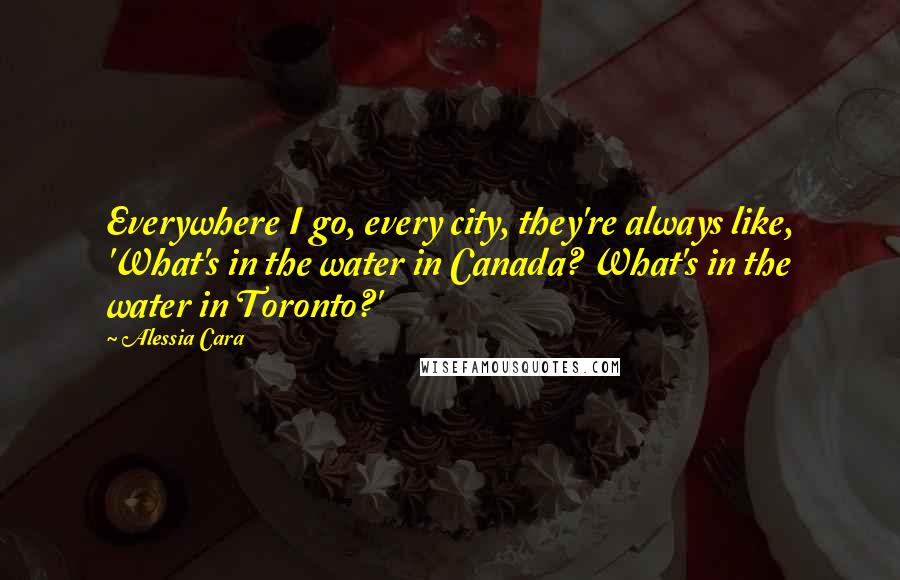 Alessia Cara Quotes: Everywhere I go, every city, they're always like, 'What's in the water in Canada? What's in the water in Toronto?'