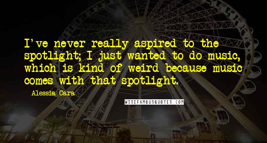 Alessia Cara Quotes: I've never really aspired to the spotlight; I just wanted to do music, which is kind of weird because music comes with that spotlight.