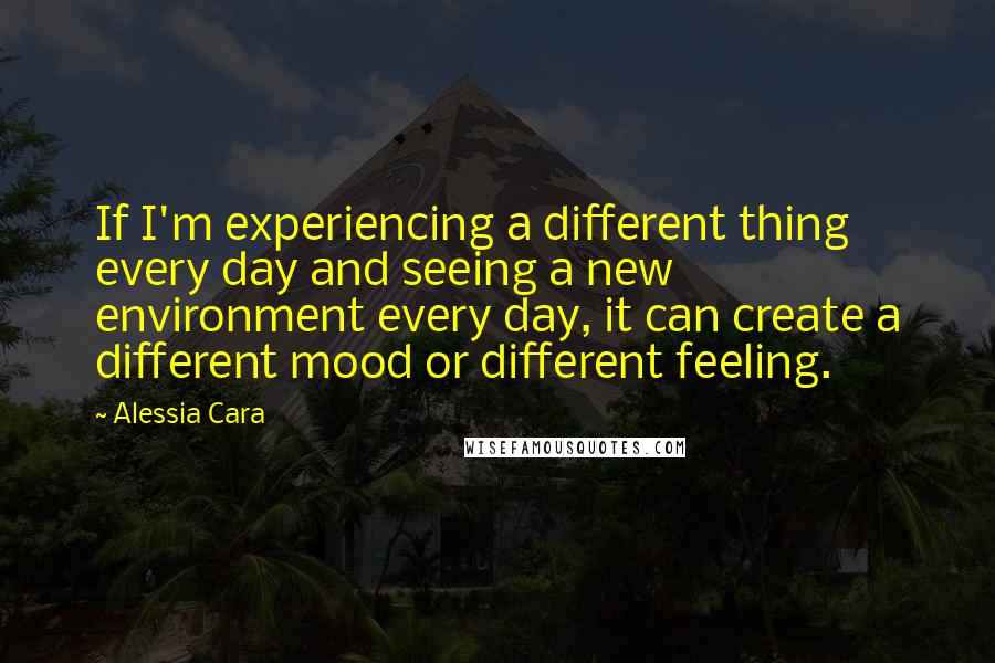 Alessia Cara Quotes: If I'm experiencing a different thing every day and seeing a new environment every day, it can create a different mood or different feeling.