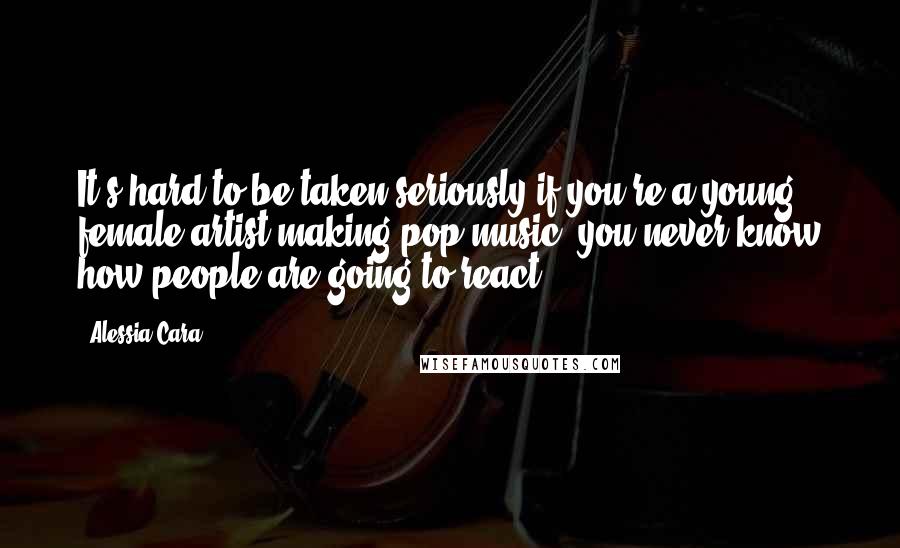 Alessia Cara Quotes: It's hard to be taken seriously if you're a young, female artist making pop music; you never know how people are going to react.