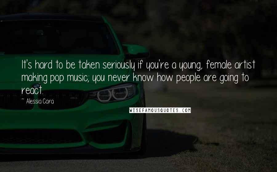 Alessia Cara Quotes: It's hard to be taken seriously if you're a young, female artist making pop music; you never know how people are going to react.