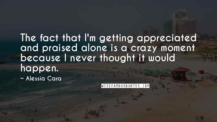 Alessia Cara Quotes: The fact that I'm getting appreciated and praised alone is a crazy moment because I never thought it would happen.