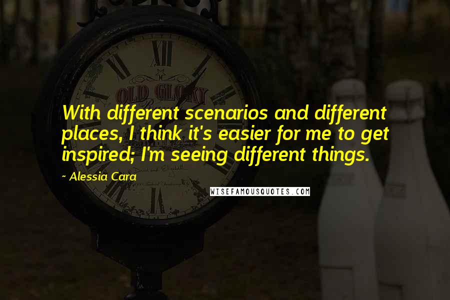 Alessia Cara Quotes: With different scenarios and different places, I think it's easier for me to get inspired; I'm seeing different things.