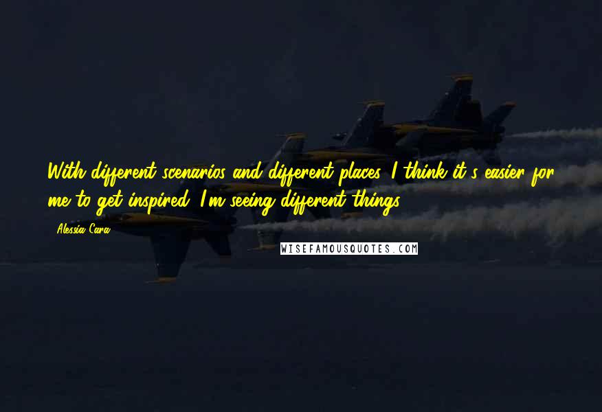 Alessia Cara Quotes: With different scenarios and different places, I think it's easier for me to get inspired; I'm seeing different things.