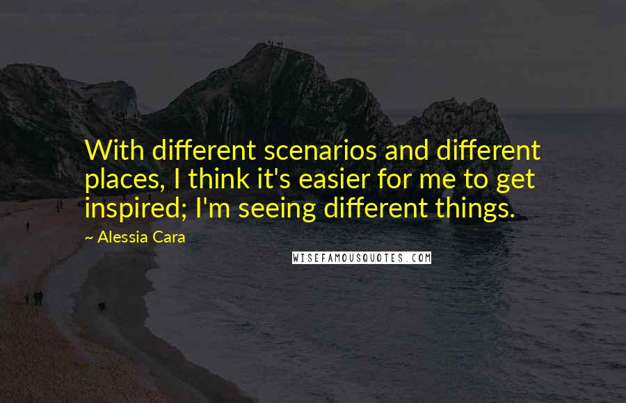 Alessia Cara Quotes: With different scenarios and different places, I think it's easier for me to get inspired; I'm seeing different things.