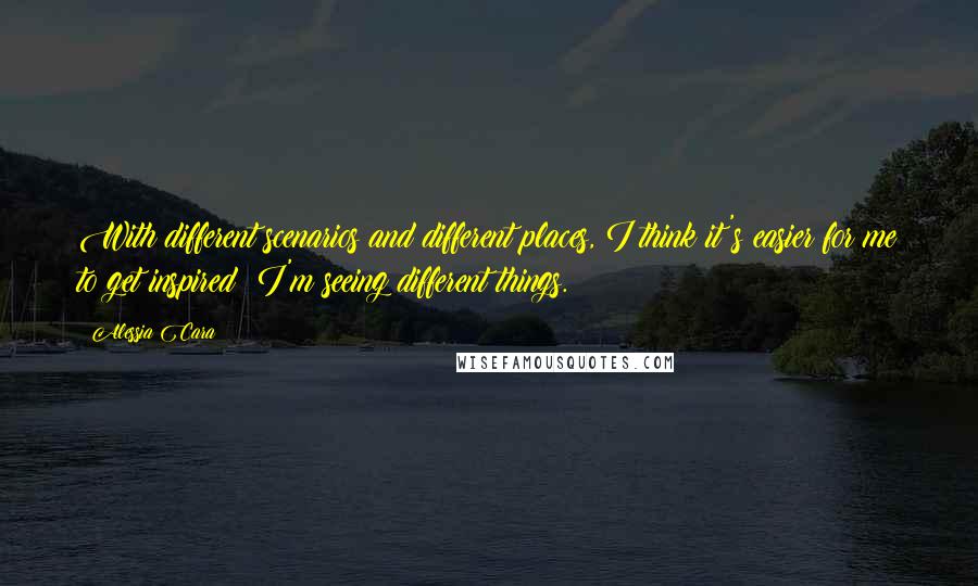 Alessia Cara Quotes: With different scenarios and different places, I think it's easier for me to get inspired; I'm seeing different things.