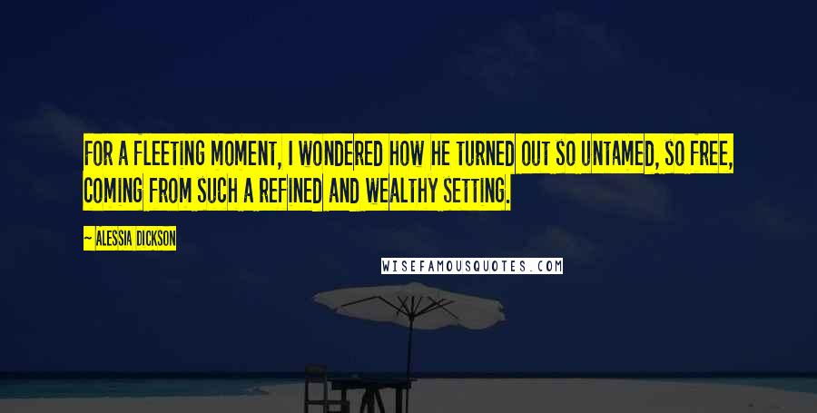 Alessia Dickson Quotes: For a fleeting moment, I wondered how he turned out so untamed, so free, coming from such a refined and wealthy setting.