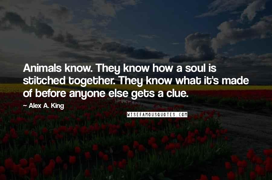 Alex A. King Quotes: Animals know. They know how a soul is stitched together. They know what it's made of before anyone else gets a clue.