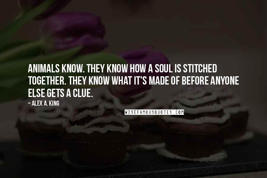 Alex A. King Quotes: Animals know. They know how a soul is stitched together. They know what it's made of before anyone else gets a clue.