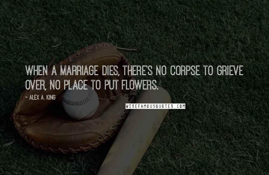 Alex A. King Quotes: When a marriage dies, there's no corpse to grieve over, no place to put flowers.