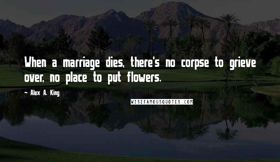 Alex A. King Quotes: When a marriage dies, there's no corpse to grieve over, no place to put flowers.