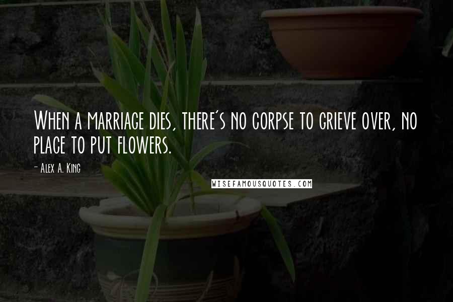 Alex A. King Quotes: When a marriage dies, there's no corpse to grieve over, no place to put flowers.