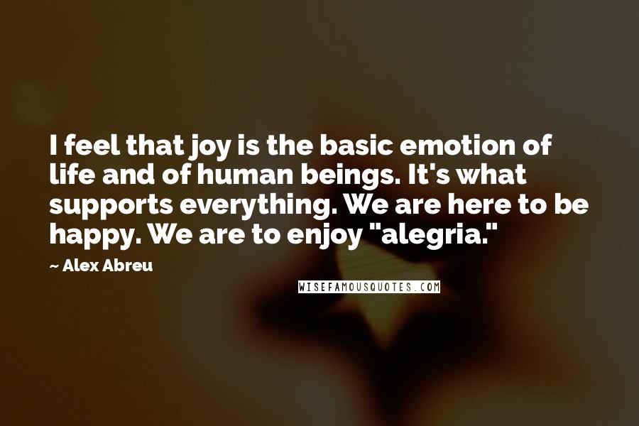 Alex Abreu Quotes: I feel that joy is the basic emotion of life and of human beings. It's what supports everything. We are here to be happy. We are to enjoy "alegria."