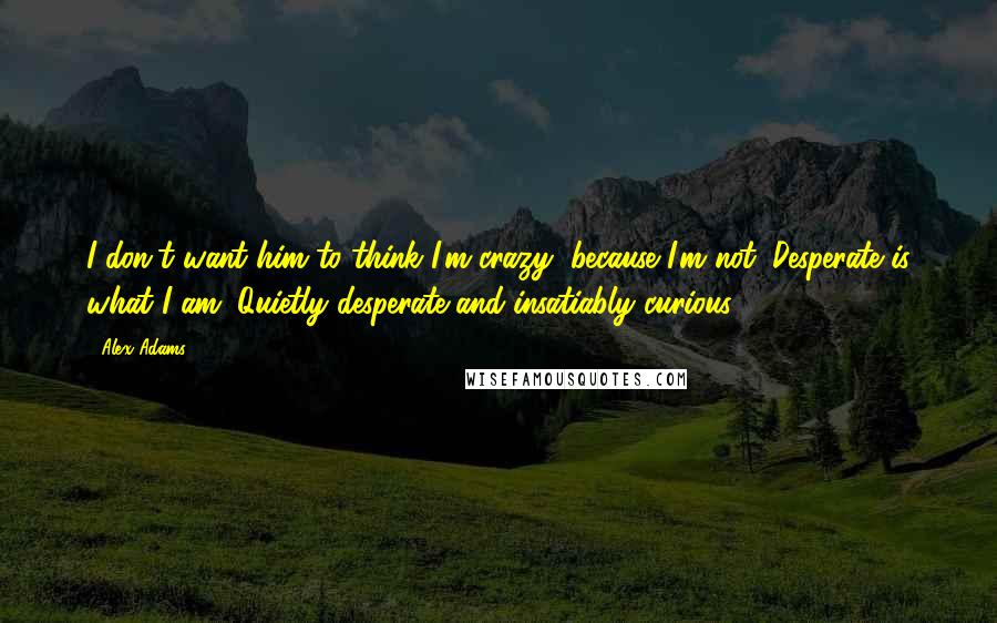 Alex Adams Quotes: I don't want him to think I'm crazy, because I'm not. Desperate is what I am. Quietly desperate and insatiably curious.