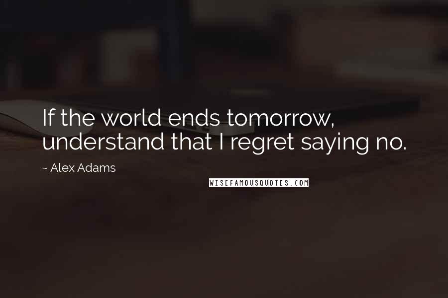 Alex Adams Quotes: If the world ends tomorrow, understand that I regret saying no.