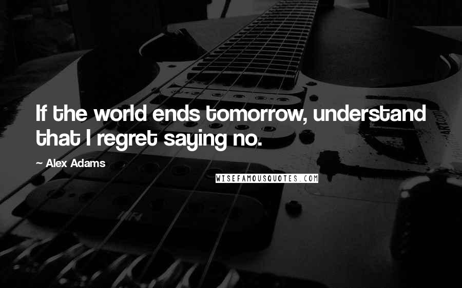 Alex Adams Quotes: If the world ends tomorrow, understand that I regret saying no.