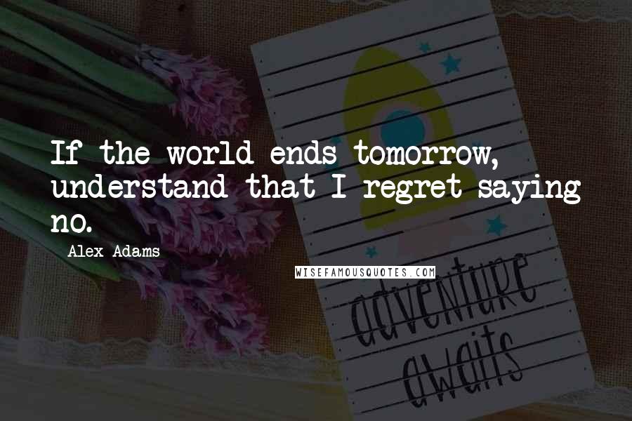 Alex Adams Quotes: If the world ends tomorrow, understand that I regret saying no.