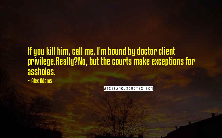 Alex Adams Quotes: If you kill him, call me. I'm bound by doctor client privilege.Really?No, but the courts make exceptions for assholes.