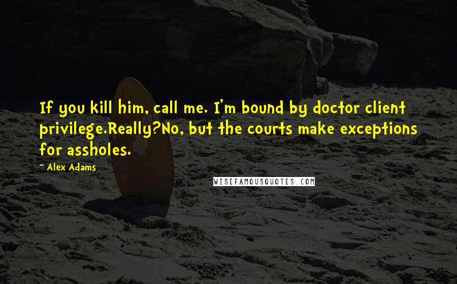 Alex Adams Quotes: If you kill him, call me. I'm bound by doctor client privilege.Really?No, but the courts make exceptions for assholes.