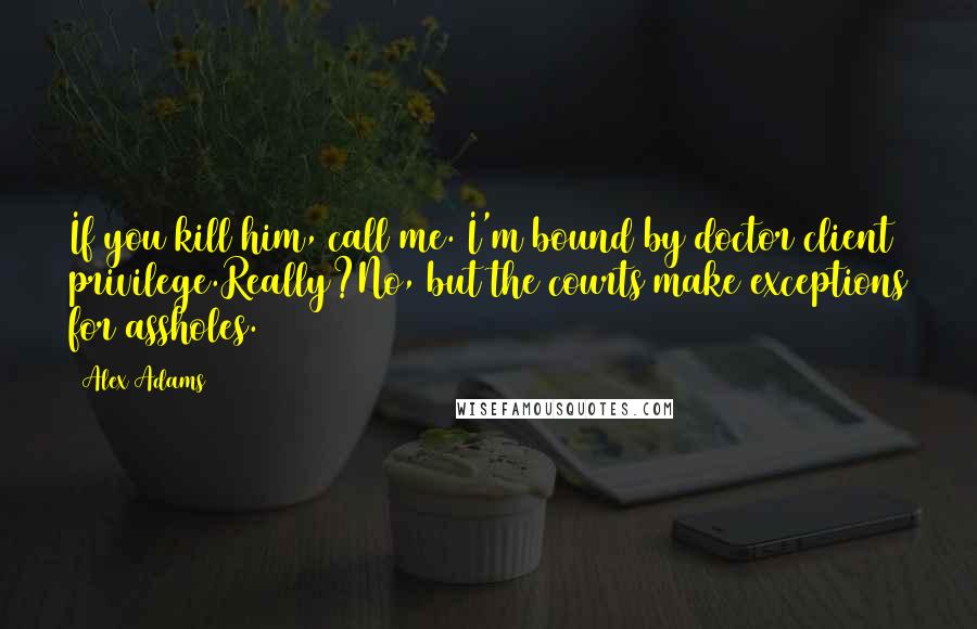 Alex Adams Quotes: If you kill him, call me. I'm bound by doctor client privilege.Really?No, but the courts make exceptions for assholes.