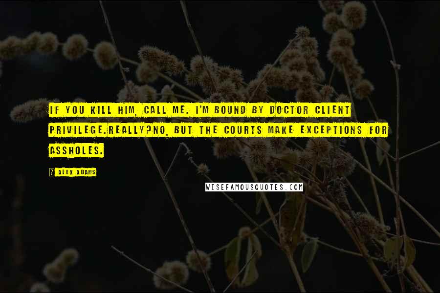 Alex Adams Quotes: If you kill him, call me. I'm bound by doctor client privilege.Really?No, but the courts make exceptions for assholes.