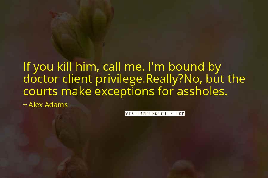 Alex Adams Quotes: If you kill him, call me. I'm bound by doctor client privilege.Really?No, but the courts make exceptions for assholes.