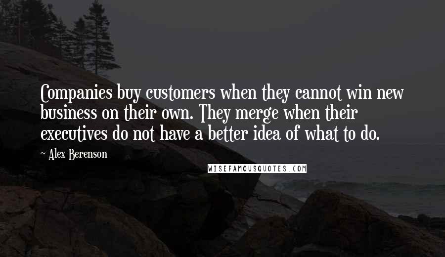 Alex Berenson Quotes: Companies buy customers when they cannot win new business on their own. They merge when their executives do not have a better idea of what to do.