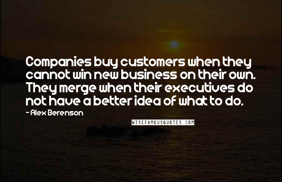 Alex Berenson Quotes: Companies buy customers when they cannot win new business on their own. They merge when their executives do not have a better idea of what to do.