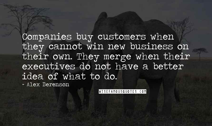 Alex Berenson Quotes: Companies buy customers when they cannot win new business on their own. They merge when their executives do not have a better idea of what to do.