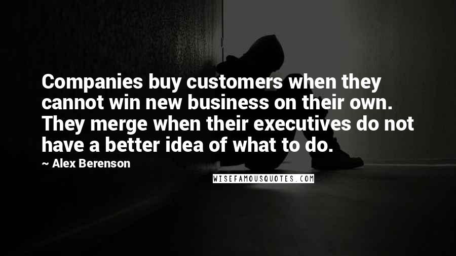 Alex Berenson Quotes: Companies buy customers when they cannot win new business on their own. They merge when their executives do not have a better idea of what to do.