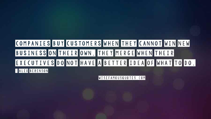 Alex Berenson Quotes: Companies buy customers when they cannot win new business on their own. They merge when their executives do not have a better idea of what to do.