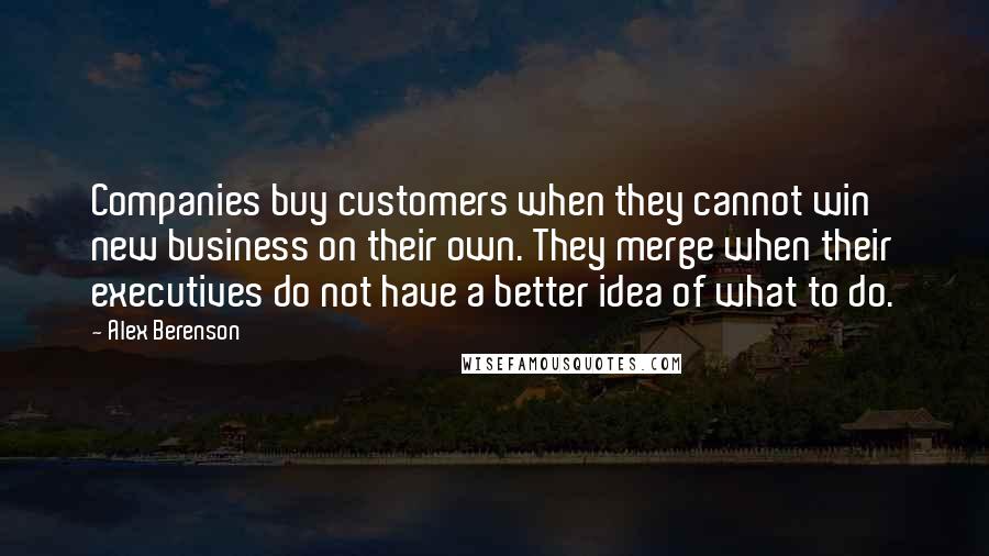 Alex Berenson Quotes: Companies buy customers when they cannot win new business on their own. They merge when their executives do not have a better idea of what to do.