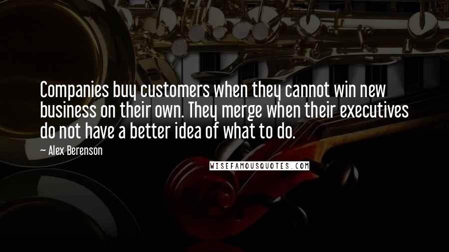 Alex Berenson Quotes: Companies buy customers when they cannot win new business on their own. They merge when their executives do not have a better idea of what to do.