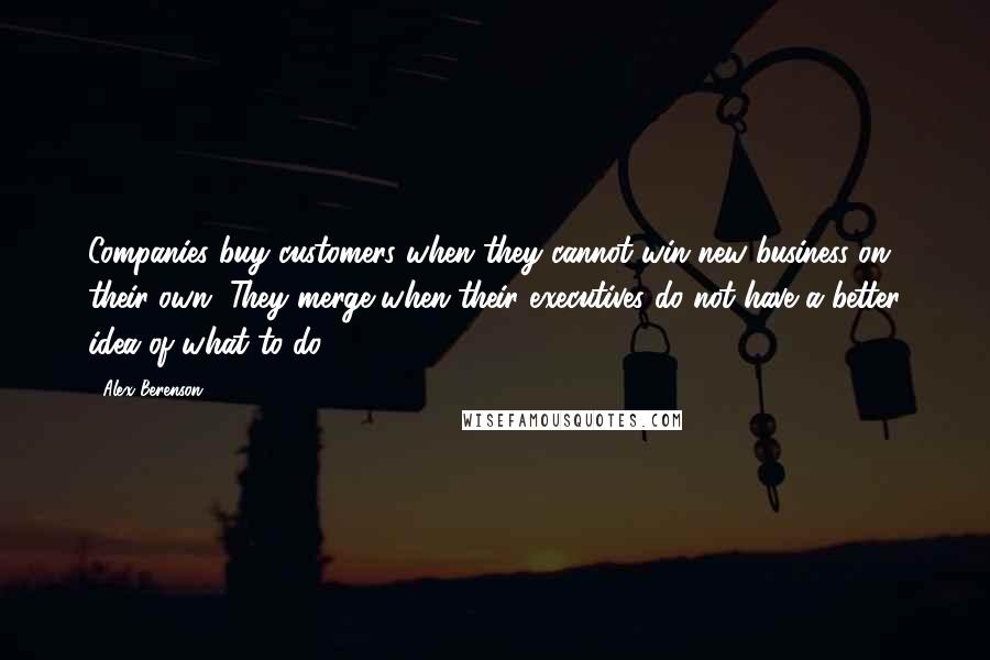 Alex Berenson Quotes: Companies buy customers when they cannot win new business on their own. They merge when their executives do not have a better idea of what to do.