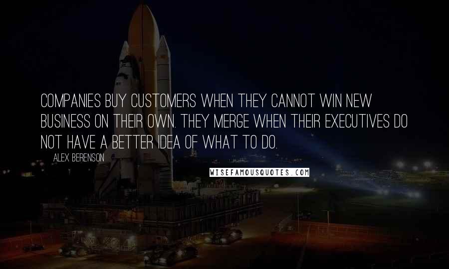 Alex Berenson Quotes: Companies buy customers when they cannot win new business on their own. They merge when their executives do not have a better idea of what to do.