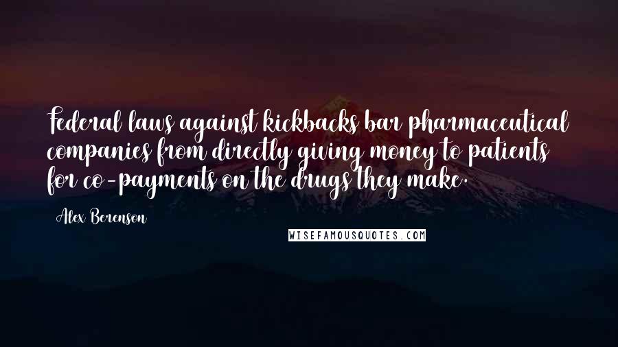 Alex Berenson Quotes: Federal laws against kickbacks bar pharmaceutical companies from directly giving money to patients for co-payments on the drugs they make.