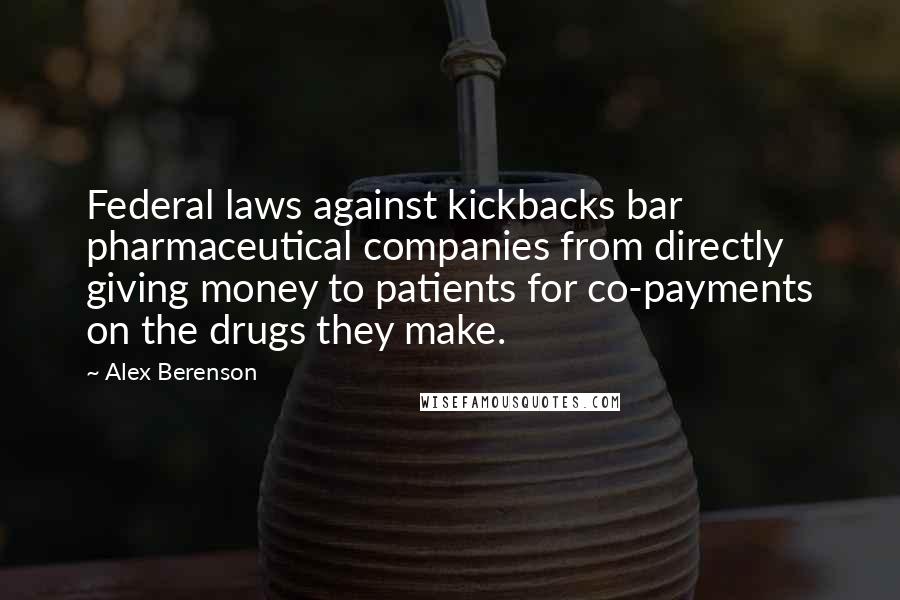 Alex Berenson Quotes: Federal laws against kickbacks bar pharmaceutical companies from directly giving money to patients for co-payments on the drugs they make.