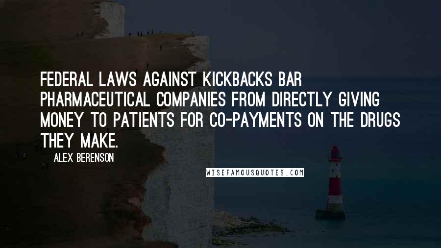 Alex Berenson Quotes: Federal laws against kickbacks bar pharmaceutical companies from directly giving money to patients for co-payments on the drugs they make.