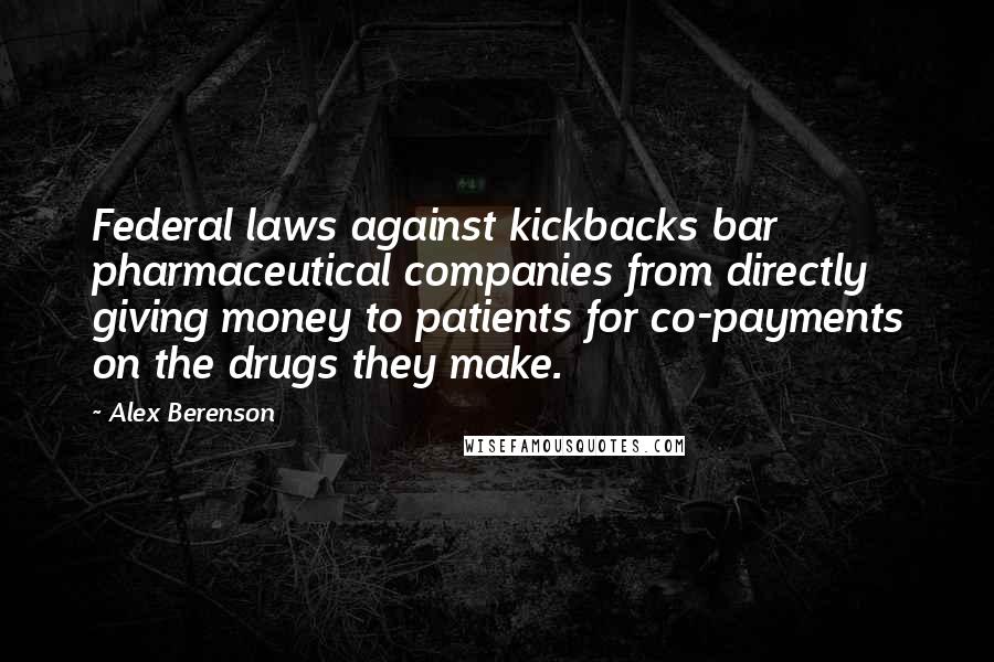 Alex Berenson Quotes: Federal laws against kickbacks bar pharmaceutical companies from directly giving money to patients for co-payments on the drugs they make.