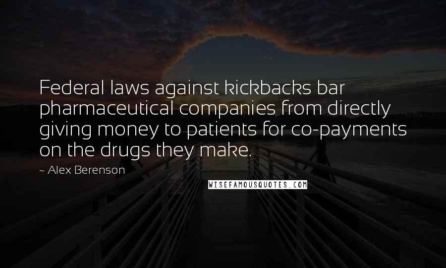 Alex Berenson Quotes: Federal laws against kickbacks bar pharmaceutical companies from directly giving money to patients for co-payments on the drugs they make.