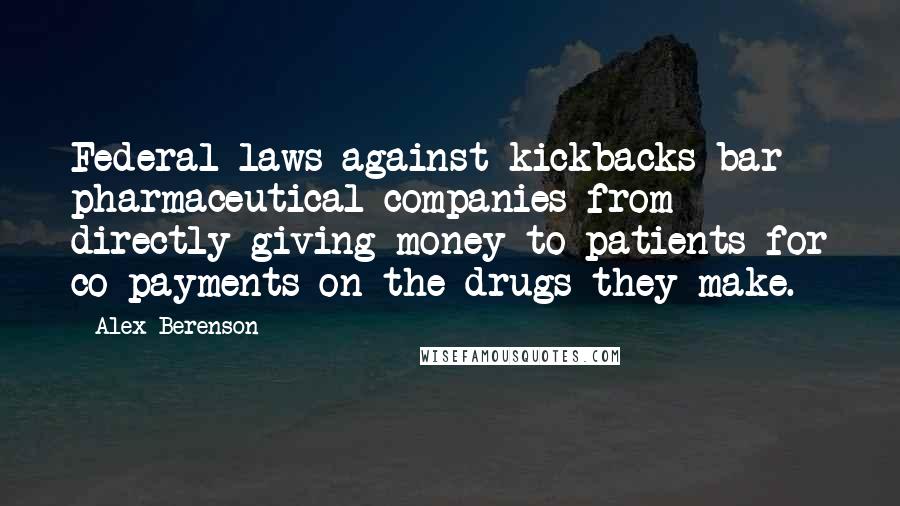 Alex Berenson Quotes: Federal laws against kickbacks bar pharmaceutical companies from directly giving money to patients for co-payments on the drugs they make.