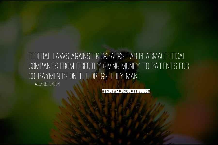 Alex Berenson Quotes: Federal laws against kickbacks bar pharmaceutical companies from directly giving money to patients for co-payments on the drugs they make.