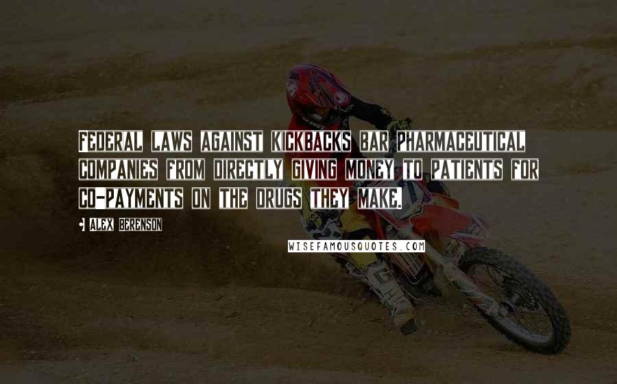 Alex Berenson Quotes: Federal laws against kickbacks bar pharmaceutical companies from directly giving money to patients for co-payments on the drugs they make.
