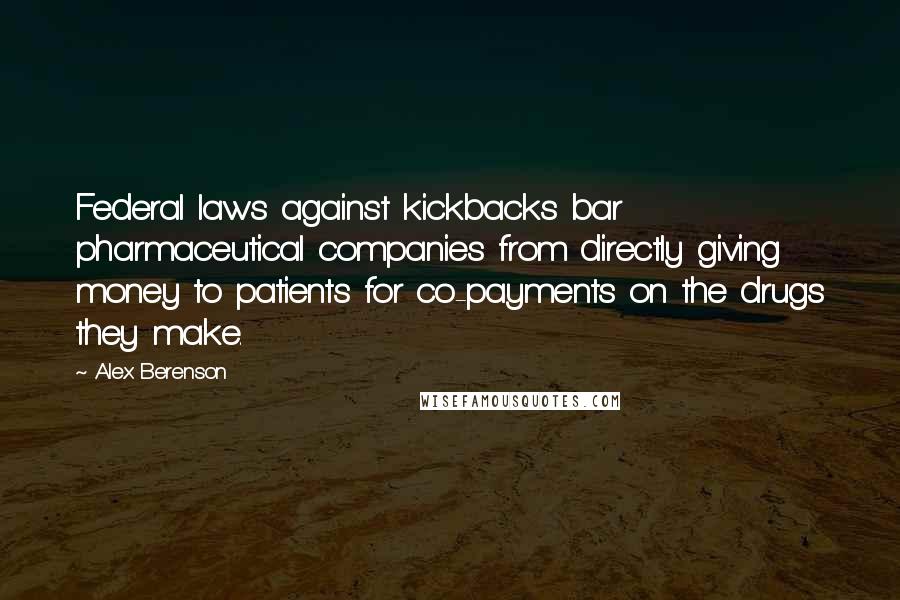 Alex Berenson Quotes: Federal laws against kickbacks bar pharmaceutical companies from directly giving money to patients for co-payments on the drugs they make.