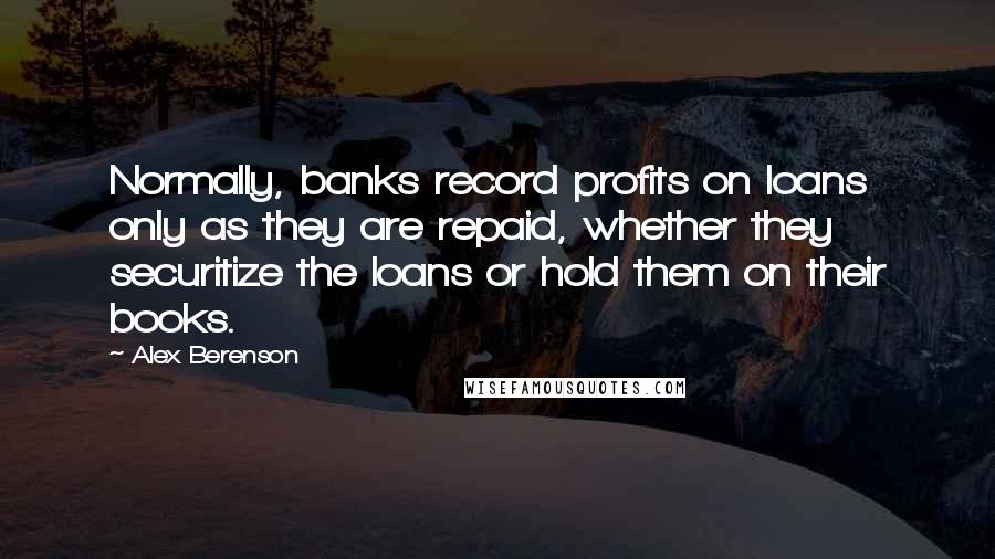 Alex Berenson Quotes: Normally, banks record profits on loans only as they are repaid, whether they securitize the loans or hold them on their books.