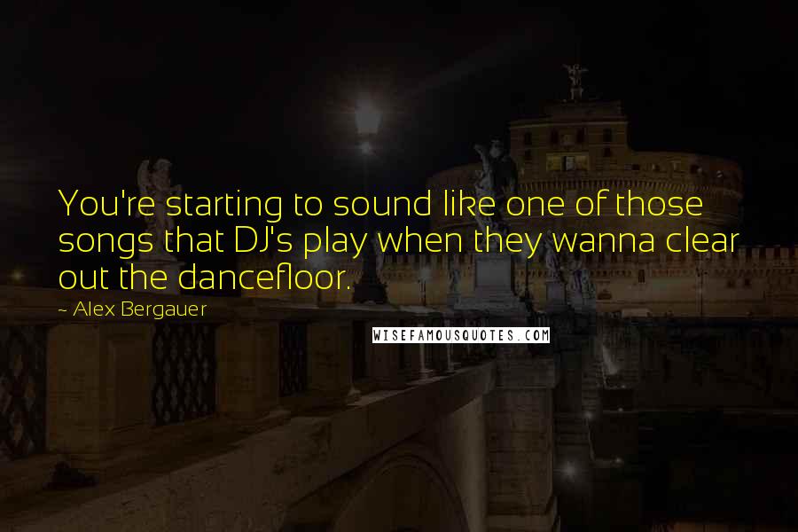 Alex Bergauer Quotes: You're starting to sound like one of those songs that DJ's play when they wanna clear out the dancefloor.