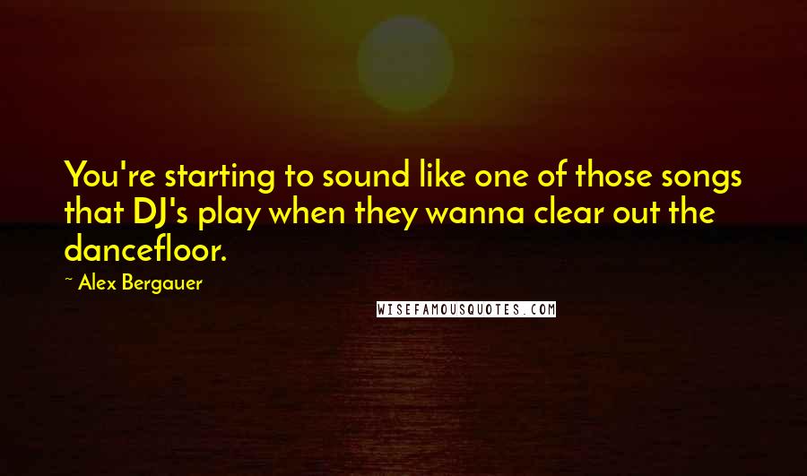 Alex Bergauer Quotes: You're starting to sound like one of those songs that DJ's play when they wanna clear out the dancefloor.